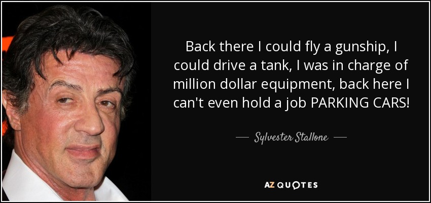 Back there I could fly a gunship, I could drive a tank, I was in charge of million dollar equipment, back here I can't even hold a job PARKING CARS! - Sylvester Stallone
