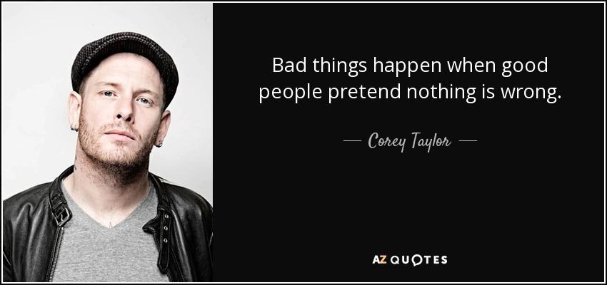 Bad things happen when good people pretend nothing is wrong. - Corey Taylor