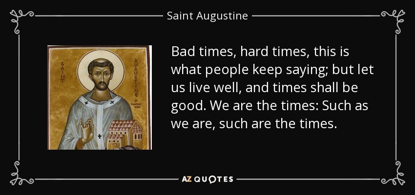 Bad times, hard times, this is what people keep saying; but let us live well, and times shall be good. We are the times: Such as we are, such are the times. - Saint Augustine