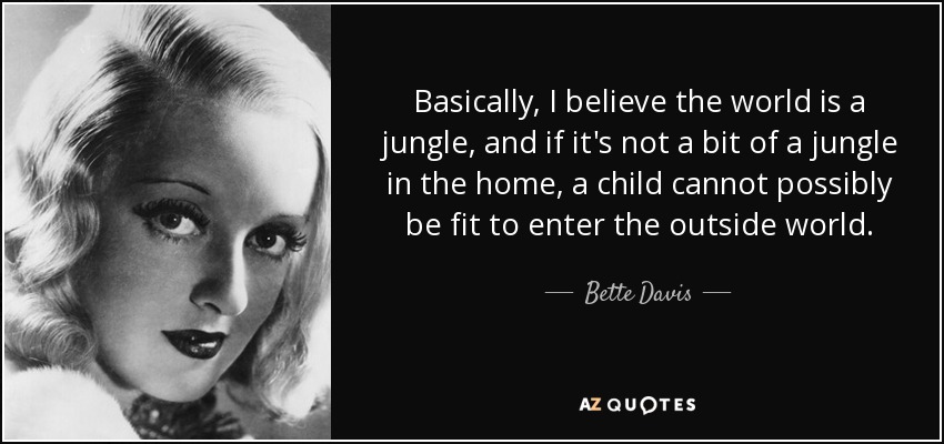 Basically, I believe the world is a jungle, and if it's not a bit of a jungle in the home, a child cannot possibly be fit to enter the outside world. - Bette Davis