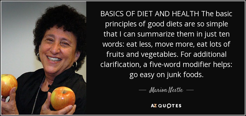 BASICS OF DIET AND HEALTH The basic principles of good diets are so simple that I can summarize them in just ten words: eat less, move more, eat lots of fruits and vegetables. For additional clarification, a five-word modifier helps: go easy on junk foods. - Marion Nestle