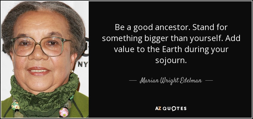 Be a good ancestor. Stand for something bigger than yourself. Add value to the Earth during your sojourn. - Marian Wright Edelman