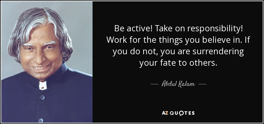 Be active! Take on responsibility! Work for the things you believe in. If you do not, you are surrendering your fate to others. - Abdul Kalam