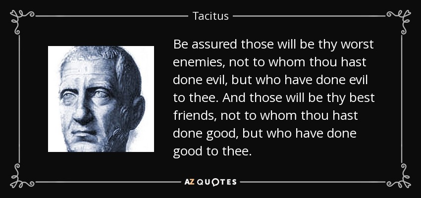 Be assured those will be thy worst enemies, not to whom thou hast done evil, but who have done evil to thee. And those will be thy best friends, not to whom thou hast done good, but who have done good to thee. - Tacitus