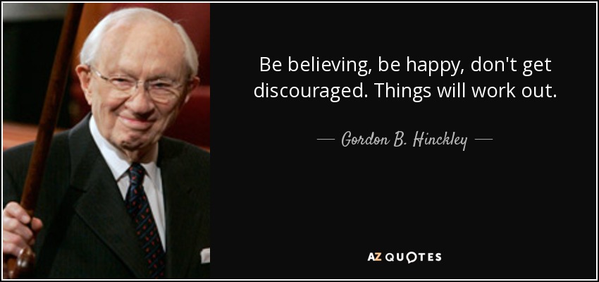 Be believing, be happy, don't get discouraged. Things will work out. - Gordon B. Hinckley