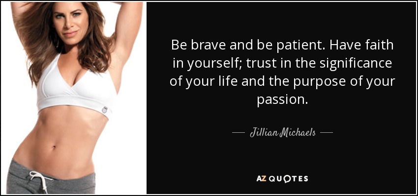 Be brave and be patient. Have faith in yourself; trust in the significance of your life and the purpose of your passion. - Jillian Michaels