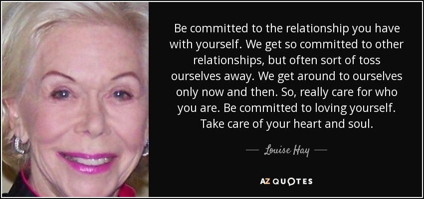 Be committed to the relationship you have with yourself. We get so committed to other relationships, but often sort of toss ourselves away. We get around to ourselves only now and then. So, really care for who you are. Be committed to loving yourself. Take care of your heart and soul. - Louise Hay
