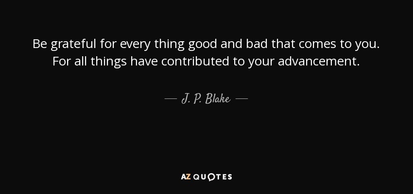 Be grateful for every thing good and bad that comes to you. For all things have contributed to your advancement. - J. P. Blake