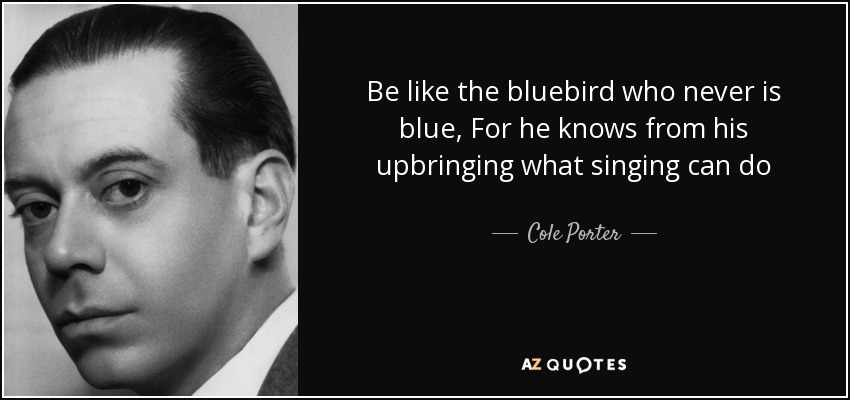 Be like the bluebird who never is blue, For he knows from his upbringing what singing can do - Cole Porter