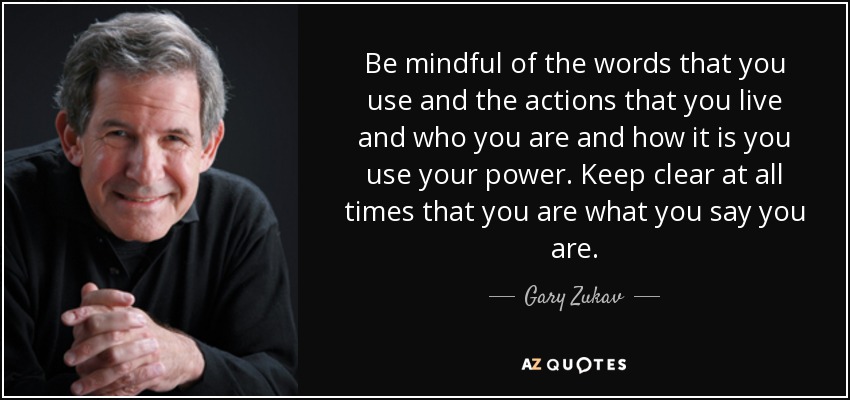 Be mindful of the words that you use and the actions that you live and who you are and how it is you use your power. Keep clear at all times that you are what you say you are. - Gary Zukav