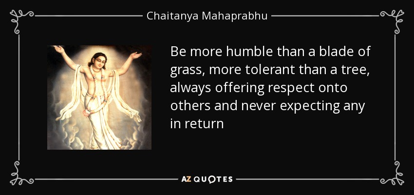 Be more humble than a blade of grass, more tolerant than a tree, always offering respect onto others and never expecting any in return - Chaitanya Mahaprabhu