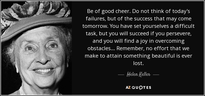 Be of good cheer. Do not think of today's failures, but of the success that may come tomorrow. You have set yourselves a difficult task, but you will succeed if you persevere, and you will find a joy in overcoming obstacles... Remember, no effort that we make to attain something beautiful is ever lost. - Helen Keller