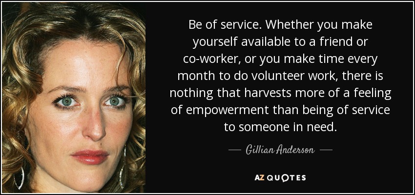 Be of service. Whether you make yourself available to a friend or co-worker, or you make time every month to do volunteer work, there is nothing that harvests more of a feeling of empowerment than being of service to someone in need. - Gillian Anderson