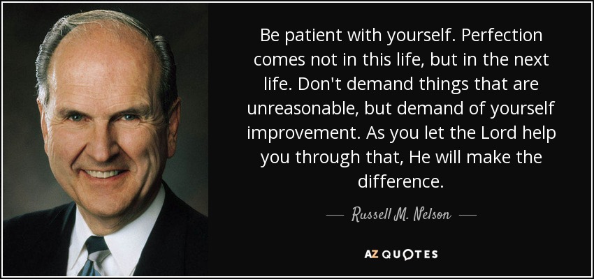 Be patient with yourself. Perfection comes not in this life, but in the next life. Don't demand things that are unreasonable, but demand of yourself improvement. As you let the Lord help you through that, He will make the difference. - Russell M. Nelson
