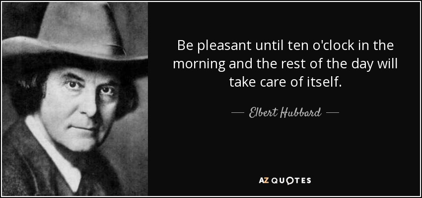 Be pleasant until ten o'clock in the morning and the rest of the day will take care of itself. - Elbert Hubbard