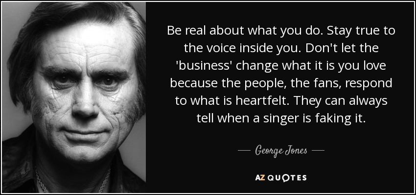 Be real about what you do. Stay true to the voice inside you. Don't let the 'business' change what it is you love because the people, the fans, respond to what is heartfelt. They can always tell when a singer is faking it. - George Jones