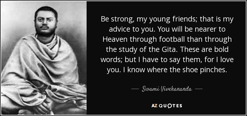 Be strong , my young friends; that is my advice to you. You will be nearer to Heaven through football than through the study of the Gita. These are bold words; but I have to say them, for I love you. I know where the shoe pinches. - Swami Vivekananda