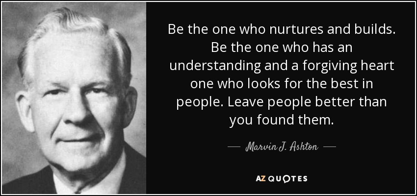 Be the one who nurtures and builds. Be the one who has an understanding and a forgiving heart one who looks for the best in people. Leave people better than you found them. - Marvin J. Ashton