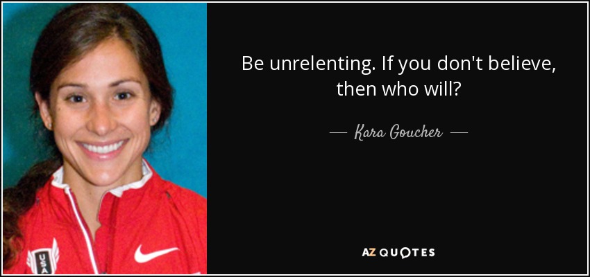 Be unrelenting. If you don't believe, then who will? - Kara Goucher