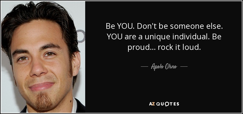 Be YOU. Don't be someone else. YOU are a unique individual. Be proud... rock it loud. - Apolo Ohno