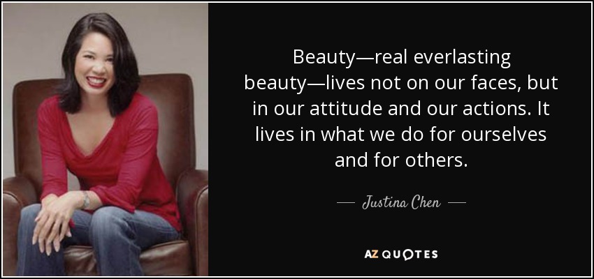 Beauty—real everlasting beauty—lives not on our faces, but in our attitude and our actions. It lives in what we do for ourselves and for others. - Justina Chen