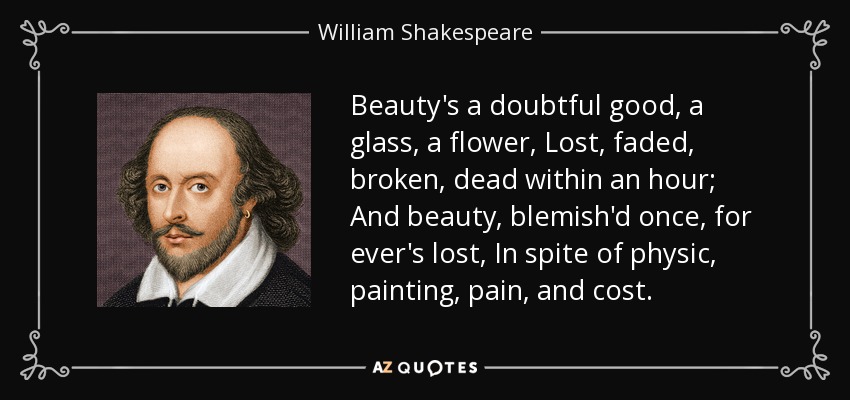 La belleza es un bien dudoso, un cristal, una flor, perdida, descolorida, rota, muerta en una hora; Y la belleza, manchada una vez, se pierde para siempre, A pesar de la física, la pintura, el dolor y el coste. - William Shakespeare