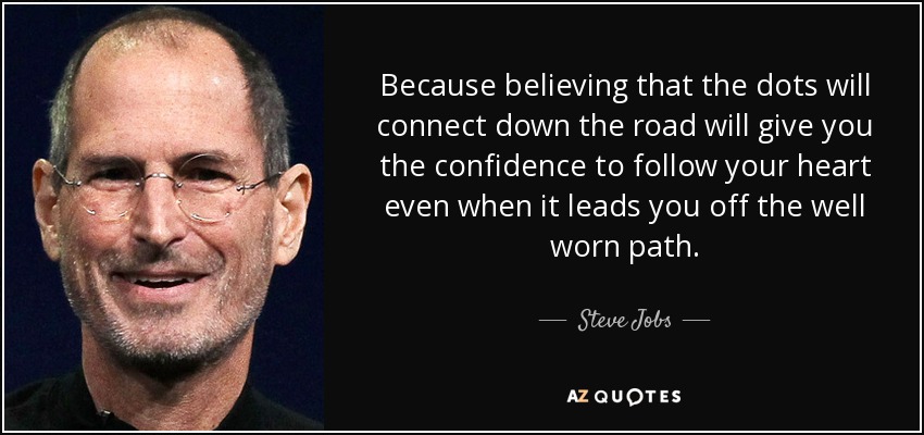 Because believing that the dots will connect down the road will give you the confidence to follow your heart even when it leads you off the well worn path. - Steve Jobs