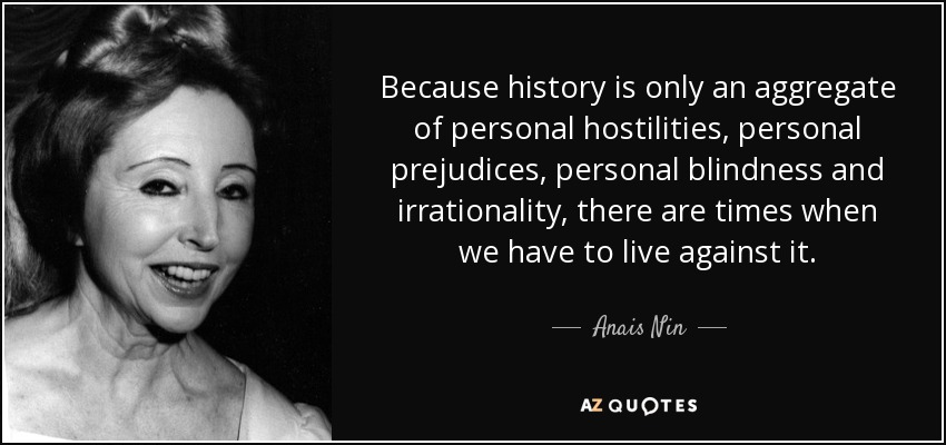Because history is only an aggregate of personal hostilities, personal prejudices, personal blindness and irrationality, there are times when we have to live against it. - Anais Nin