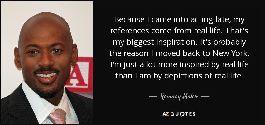 Because I came into acting late, my references come from real life. That's my biggest inspiration. It's probably the reason I moved back to New York. I'm just a lot more inspired by real life than I am by depictions of real life. - Romany Malco
