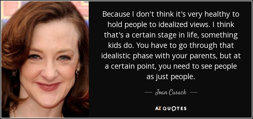 Because I don't think it's very healthy to hold people to idealized views. I think that's a certain stage in life, something kids do. You have to go through that idealistic phase with your parents, but at a certain point, you need to see people as just people. - Joan Cusack
