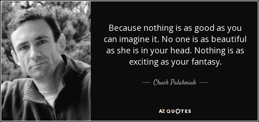 Because nothing is as good as you can imagine it. No one is as beautiful as she is in your head. Nothing is as exciting as your fantasy. - Chuck Palahniuk