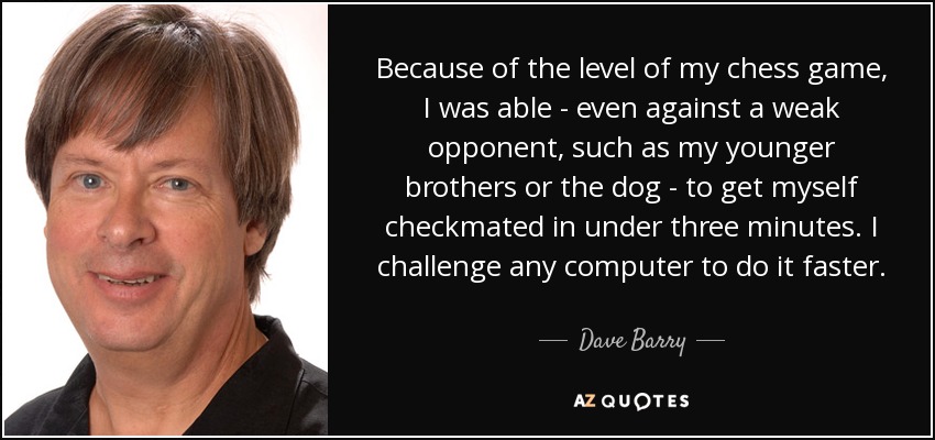 Because of the level of my chess game, I was able - even against a weak opponent, such as my younger brothers or the dog - to get myself checkmated in under three minutes. I challenge any computer to do it faster. - Dave Barry