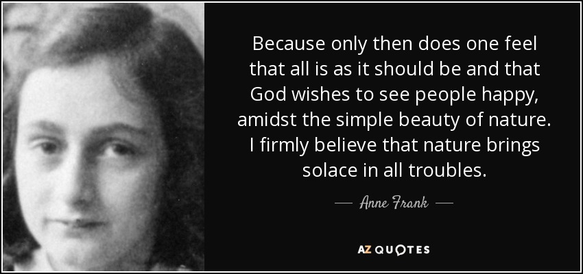 Because only then does one feel that all is as it should be and that God wishes to see people happy, amidst the simple beauty of nature. I firmly believe that nature brings solace in all troubles. - Anne Frank