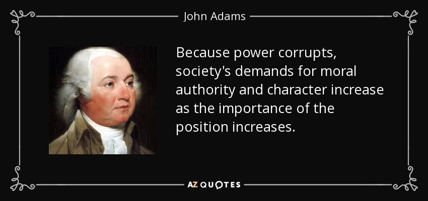 Dado que el poder corrompe, las exigencias de la sociedad en cuanto a autoridad moral y carácter aumentan a medida que crece la importancia del cargo. - John Adams