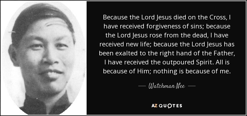 Because the Lord Jesus died on the Cross, I have received forgiveness of sins; because the Lord Jesus rose from the dead, I have received new life; because the Lord Jesus has been exalted to the right hand of the Father, I have received the outpoured Spirit. All is because of Him; nothing is because of me. - Watchman Nee