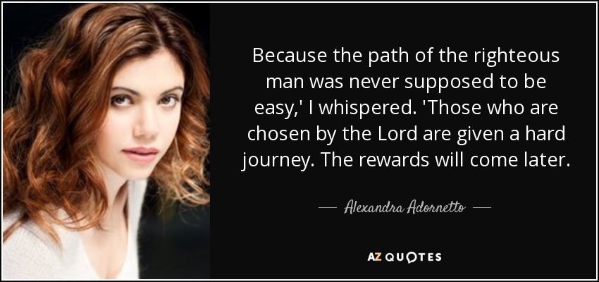 Because the path of the righteous man was never supposed to be easy,' I whispered. 'Those who are chosen by the Lord are given a hard journey. The rewards will come later. - Alexandra Adornetto