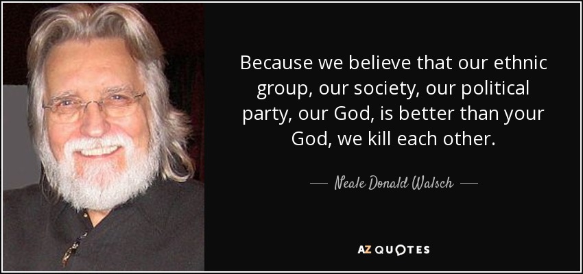 Because we believe that our ethnic group, our society, our political party, our God, is better than your God, we kill each other. - Neale Donald Walsch