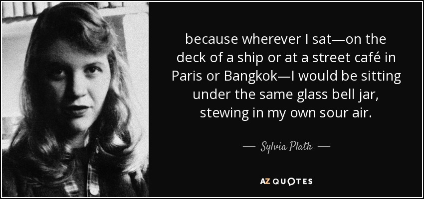 because wherever I sat—on the deck of a ship or at a street café in Paris or Bangkok—I would be sitting under the same glass bell jar, stewing in my own sour air. - Sylvia Plath
