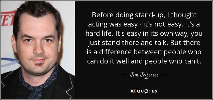 Before doing stand-up, I thought acting was easy - it's not easy. It's a hard life. It's easy in its own way, you just stand there and talk. But there is a difference between people who can do it well and people who can't. - Jim Jefferies