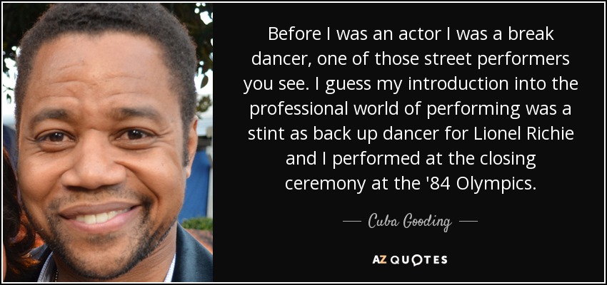 Before I was an actor I was a break dancer, one of those street performers you see. I guess my introduction into the professional world of performing was a stint as back up dancer for Lionel Richie and I performed at the closing ceremony at the '84 Olympics. - Cuba Gooding, Jr.