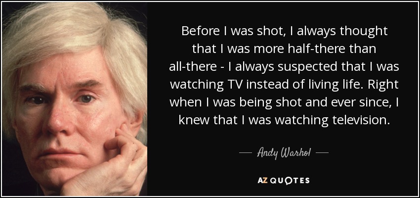 Before I was shot, I always thought that I was more half-there than all-there - I always suspected that I was watching TV instead of living life. Right when I was being shot and ever since, I knew that I was watching television. - Andy Warhol
