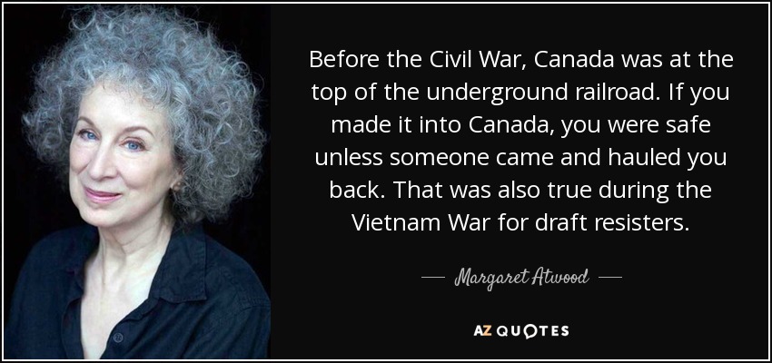 Before the Civil War, Canada was at the top of the underground railroad. If you made it into Canada, you were safe unless someone came and hauled you back. That was also true during the Vietnam War for draft resisters. - Margaret Atwood