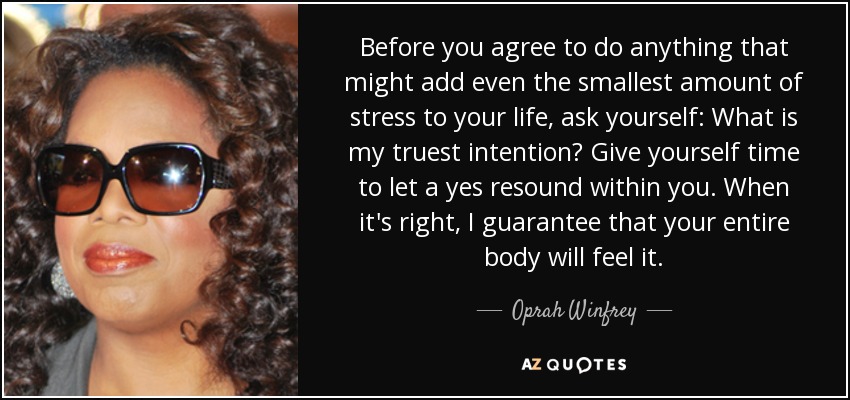 Before you agree to do anything that might add even the smallest amount of stress to your life, ask yourself: What is my truest intention? Give yourself time to let a yes resound within you. When it's right, I guarantee that your entire body will feel it. - Oprah Winfrey
