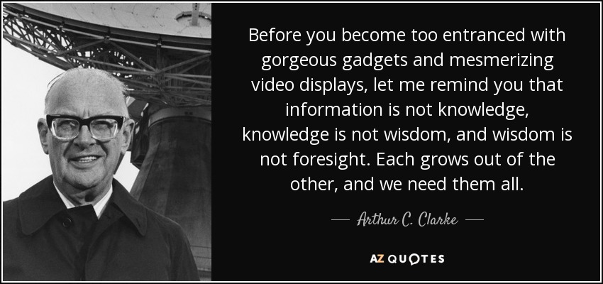 Before you become too entranced with gorgeous gadgets and mesmerizing video displays, let me remind you that information is not knowledge, knowledge is not wisdom, and wisdom is not foresight. Each grows out of the other, and we need them all. - Arthur C. Clarke