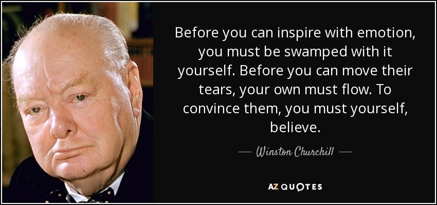 Before you can inspire with emotion, you must be swamped with it yourself. Before you can move their tears, your own must flow. To convince them, you must yourself, believe. - Winston Churchill
