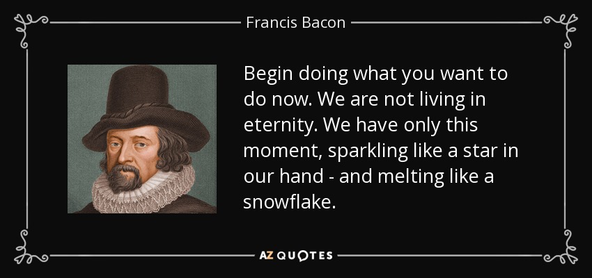 Begin doing what you want to do now. We are not living in eternity. We have only this moment, sparkling like a star in our hand - and melting like a snowflake. - Francis Bacon