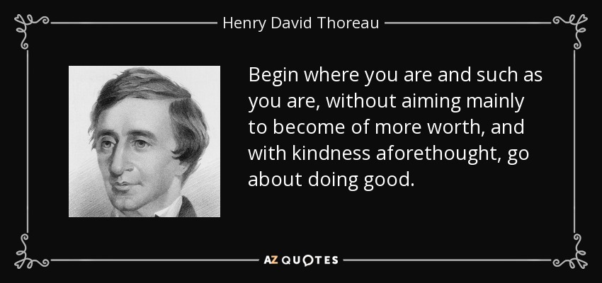 Begin where you are and such as you are, without aiming mainly to become of more worth, and with kindness aforethought, go about doing good. - Henry David Thoreau