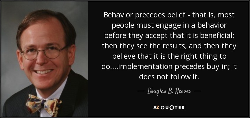 Behavior precedes belief - that is, most people must engage in a behavior before they accept that it is beneficial; then they see the results, and then they believe that it is the right thing to do....implementation precedes buy-in; it does not follow it. - Douglas B. Reeves