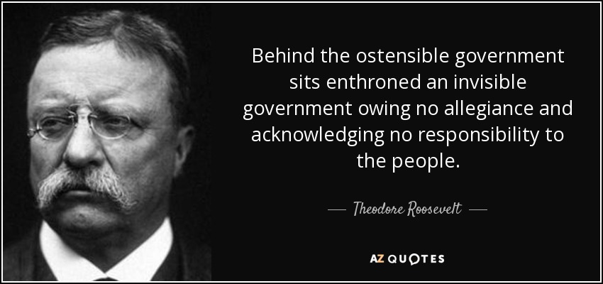 Behind the ostensible government sits enthroned an invisible government owing no allegiance and acknowledging no responsibility to the people. - Theodore Roosevelt