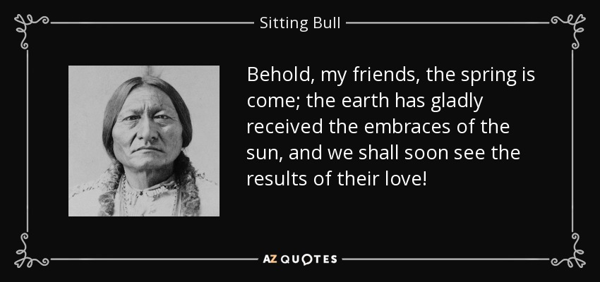 Behold, my friends, the spring is come; the earth has gladly received the embraces of the sun, and we shall soon see the results of their love! - Sitting Bull
